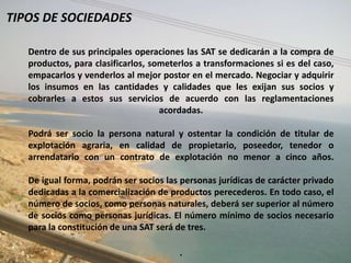 TIPOS DE SOCIEDADES

   Dentro de sus principales operaciones las SAT se dedicarán a la compra de
   productos, para clasificarlos, someterlos a transformaciones si es del caso,
   empacarlos y venderlos al mejor postor en el mercado. Negociar y adquirir
   los insumos en las cantidades y calidades que les exijan sus socios y
   cobrarles a estos sus servicios de acuerdo con las reglamentaciones
                                    acordadas.

   Podrá ser socio la persona natural y ostentar la condición de titular de
   explotación agraria, en calidad de propietario, poseedor, tenedor o
   arrendatario con un contrato de explotación no menor a cinco años.

   De igual forma, podrán ser socios las personas jurídicas de carácter privado
   dedicadas a la comercialización de productos perecederos. En todo caso, el
   número de socios, como personas naturales, deberá ser superior al número
   de socios como personas jurídicas. El número mínimo de socios necesario
   para la constitución de una SAT será de tres.

                                        .
 