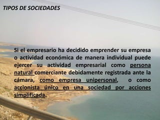 TIPOS DE SOCIEDADES




   Si el empresario ha decidido emprender su empresa
   o actividad económica de manera individual puede
   ejercer su actividad empresarial como persona
   natural comerciante debidamente registrada ante la
   cámara, como empresa unipersonal,         o como
   accionista único en una sociedad por acciones
   simplificada.
 