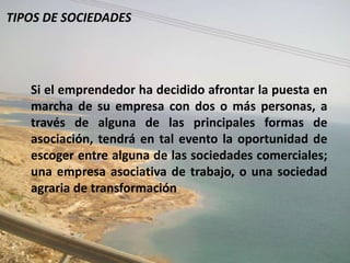 TIPOS DE SOCIEDADES




   Si el emprendedor ha decidido afrontar la puesta en
   marcha de su empresa con dos o más personas, a
   través de alguna de las principales formas de
   asociación, tendrá en tal evento la oportunidad de
   escoger entre alguna de las sociedades comerciales;
   una empresa asociativa de trabajo, o una sociedad
   agraria de transformación
 