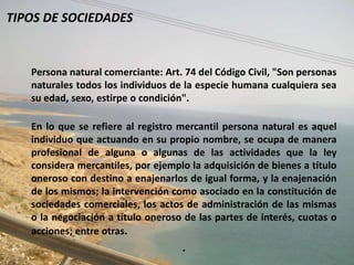 TIPOS DE SOCIEDADES


   Persona natural comerciante: Art. 74 del Código Civil, "Son personas
   naturales todos los individuos de la especie humana cualquiera sea
   su edad, sexo, estirpe o condición".

   En lo que se refiere al registro mercantil persona natural es aquel
   individuo que actuando en su propio nombre, se ocupa de manera
   profesional de alguna o algunas de las actividades que la ley
   considera mercantiles, por ejemplo la adquisición de bienes a título
   oneroso con destino a enajenarlos de igual forma, y la enajenación
   de los mismos; la intervención como asociado en la constitución de
   sociedades comerciales, los actos de administración de las mismas
   o la negociación a título oneroso de las partes de interés, cuotas o
   acciones; entre otras.
                                    .
 
