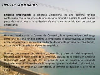 TIPOS DE SOCIEDADES

 Empresa unipersonal: la empresa unipersonal es una persona jurídica
 conformada con la presencia de una persona natural o jurídica la cual destina
 parte de sus activos a la realización de una o varias actividades de carácter
 empresarial.


 Una vez inscrita ante la Cámara de Comercio, la empresa unipersonal surge
 como una persona jurídica distinta al empresario o constituyente. La empresa
 unipersonal requiere ser creada mediante documento privado de constitución,
 el cual deberá contener los siguientes requisitos:

 Nombre, documento de identidad, domicilio y dirección del empresario.
 Denominación o razón social de la empresa, seguida de la expresión Empresa
 Unipersonal, o de su sigla EU so pena de que el empresario responda
 ilimitadamente. El domicilio de la empresa que es la ciudad o el municipio
 donde vaya a desarrollar sus actividades. El término de duración si este no es
 indefinido.
 