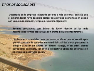 TIPOS DE SOCIEDADES

    Desarrollo de la empresa integrada por dos o más personas: en caso que
   el emprendedor haya decidido ejercer su actividad económica en asocio
   con una o más personas, tenga en cuenta lo siguiente:

   1.   Formas asociativas con ánimo de lucro: dentro de las más
        reconocidas formas asociativas con ánimo de lucro encontramos.

   1.1. Sociedades comerciales: son personas jurídicas que se constituyen
        por un contrato de sociedad en virtud del cual dos o más personas se
        obligan a hacer un aporte en dinero, trabajo, o en otros bienes
        apreciables en dinero, con el fin de repartirse utilidades obtenidas en
        la empresa o actividad social.




                                          .
 