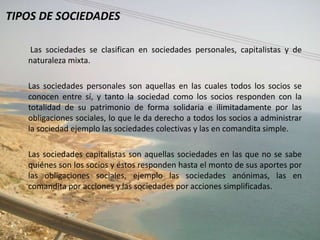 TIPOS DE SOCIEDADES

   Las sociedades se clasifican en sociedades personales, capitalistas y de
   naturaleza mixta.

   Las sociedades personales son aquellas en las cuales todos los socios se
   conocen entre sí, y tanto la sociedad como los socios responden con la
   totalidad de su patrimonio de forma solidaria e ilimitadamente por las
   obligaciones sociales, lo que le da derecho a todos los socios a administrar
   la sociedad ejemplo las sociedades colectivas y las en comandita simple.

   Las sociedades capitalistas son aquellas sociedades en las que no se sabe
   quiénes son los socios y éstos responden hasta el monto de sus aportes por
   las obligaciones sociales, ejemplo las sociedades anónimas, las en
   comandita por acciones y las sociedades por acciones simplificadas.
 