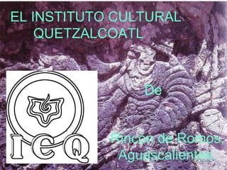 EL INSTITUTO CULTURAL 
1 
QUETZALCOATL 
De 
Rincón de Romos, 
Aguascalientes. 
 