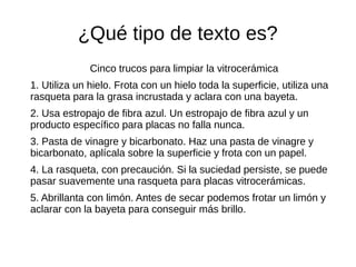 ¿Qué tipo de texto es?
Cinco trucos para limpiar la vitrocerámica
1. Utiliza un hielo. Frota con un hielo toda la superficie, utiliza una
rasqueta para la grasa incrustada y aclara con una bayeta.
2. Usa estropajo de fibra azul. Un estropajo de fibra azul y un
producto específico para placas no falla nunca.
3. Pasta de vinagre y bicarbonato. Haz una pasta de vinagre y
bicarbonato, aplícala sobre la superficie y frota con un papel.
4. La rasqueta, con precaución. Si la suciedad persiste, se puede
pasar suavemente una rasqueta para placas vitrocerámicas.
5. Abrillanta con limón. Antes de secar podemos frotar un limón y
aclarar con la bayeta para conseguir más brillo.
 