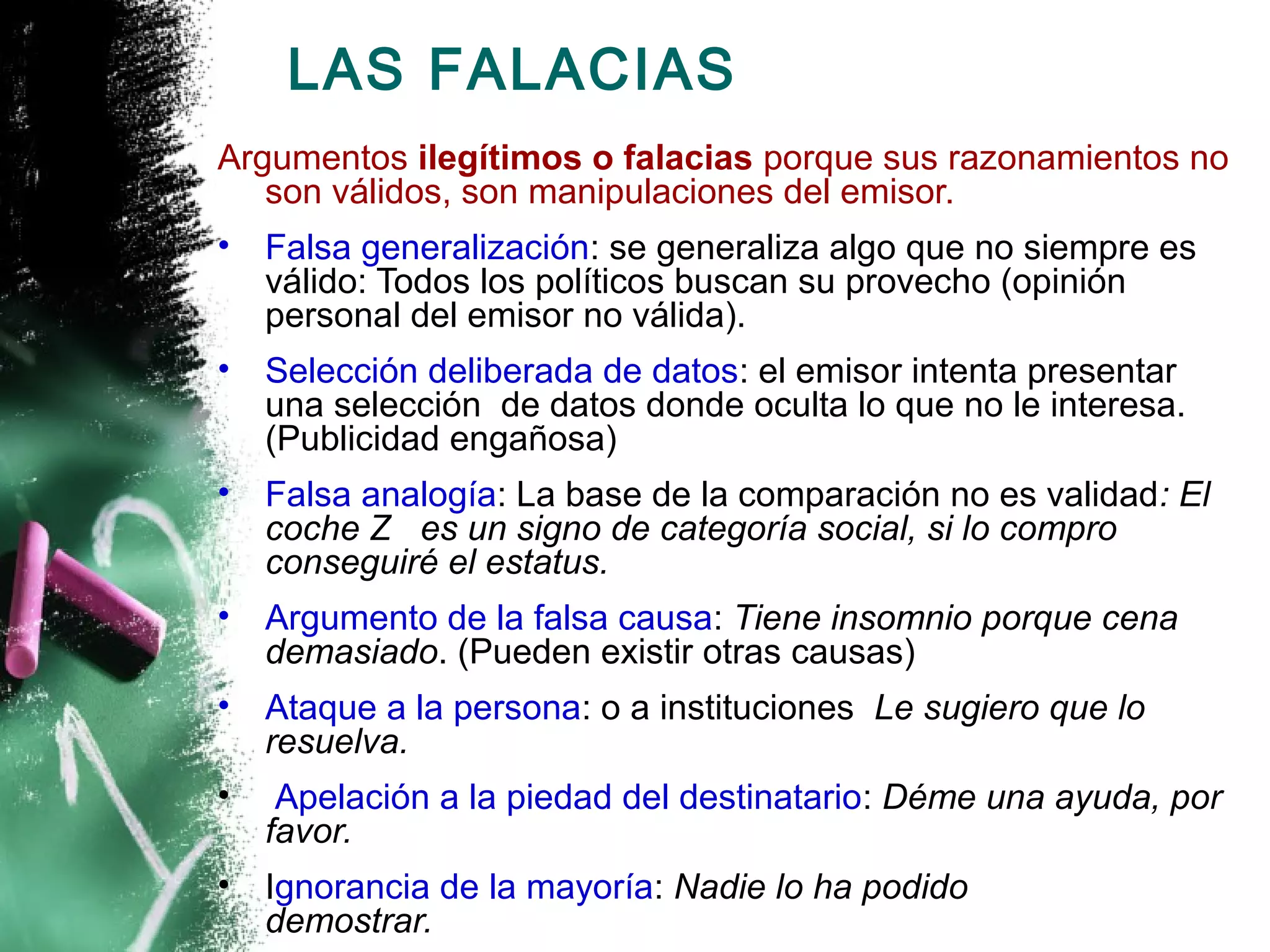 LAS FALACIAS
Argumentos ilegítimos o falacias porque sus razonamientos no
   son válidos, son manipulaciones del emisor.
•   Falsa generalización: se generaliza algo que no siempre es
    válido: Todos los políticos buscan su provecho (opinión
    personal del emisor no válida).
•   Selección deliberada de datos: el emisor intenta presentar
    una selección de datos donde oculta lo que no le interesa.
    (Publicidad engañosa)
•   Falsa analogía: La base de la comparación no es validad: El
    coche Z es un signo de categoría social, si lo compro
    conseguiré el estatus.
•   Argumento de la falsa causa: Tiene insomnio porque cena
    demasiado. (Pueden existir otras causas)
•   Ataque a la persona: o a instituciones Le sugiero que lo
    resuelva.
•    Apelación a la piedad del destinatario: Déme una ayuda, por
    favor.
•   Ignorancia de la mayoría: Nadie lo ha podido
    demostrar.
 