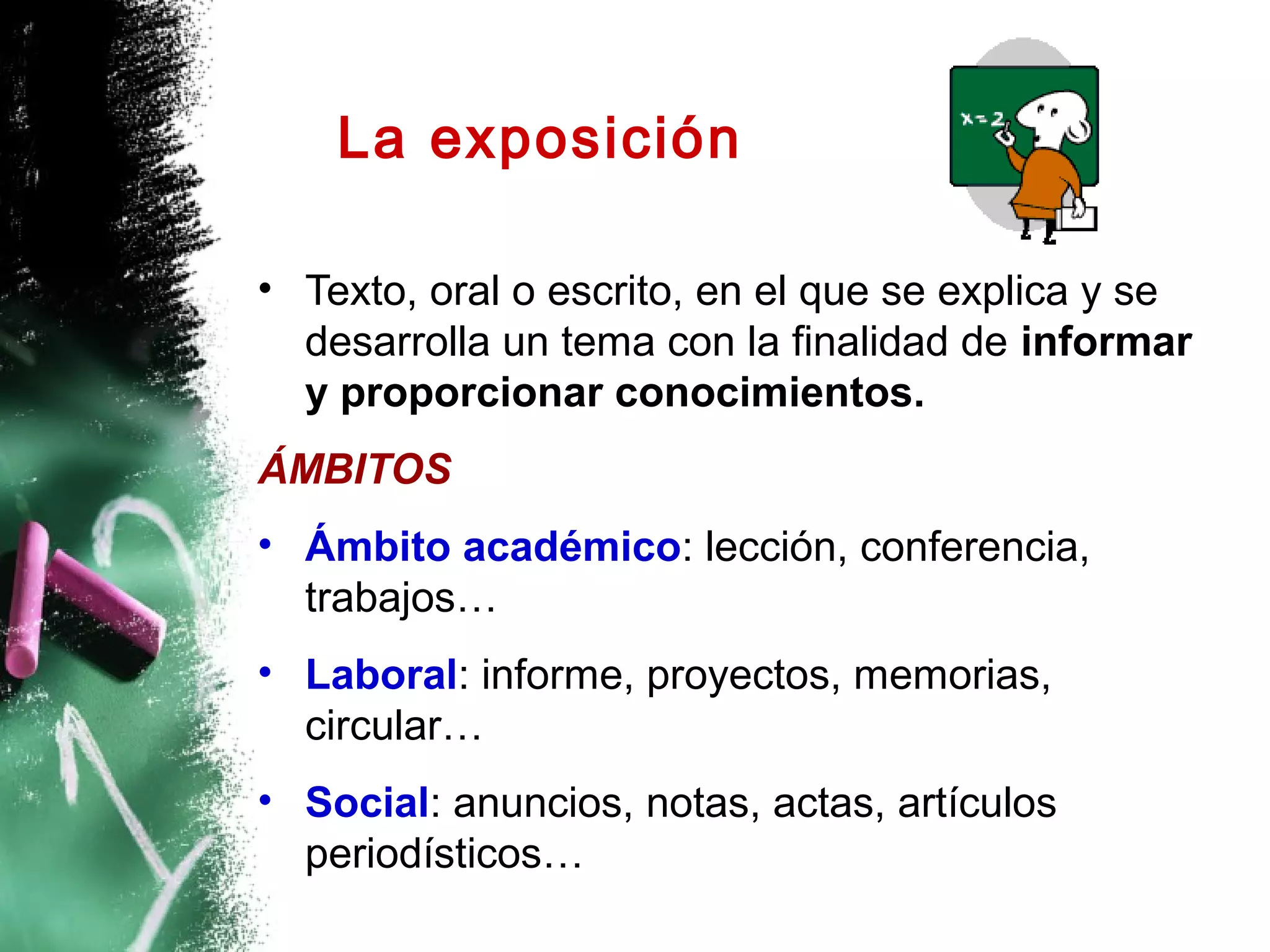 La exposición

• Texto, oral o escrito, en el que se explica y se
  desarrolla un tema con la finalidad de informar
  y proporcionar conocimientos.
ÁMBITOS
• Ámbito académico: lección, conferencia,
  trabajos…
• Laboral: informe, proyectos, memorias,
  circular…
• Social: anuncios, notas, actas, artículos
  periodísticos…
 
