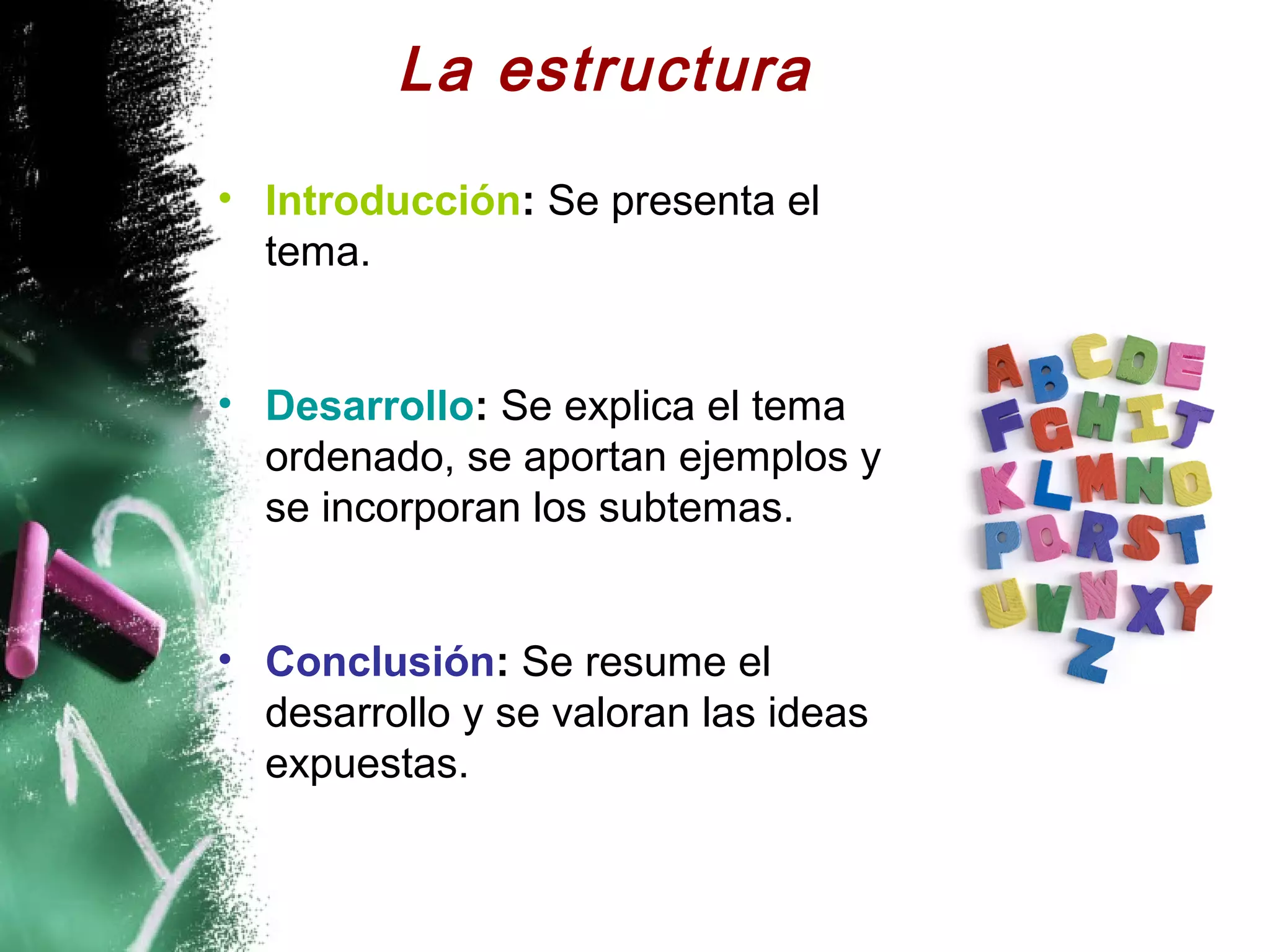 La estructura
• Introducción: Se presenta el
  tema.


• Desarrollo: Se explica el tema
  ordenado, se aportan ejemplos y
  se incorporan los subtemas.


• Conclusión: Se resume el
  desarrollo y se valoran las ideas
  expuestas.
 