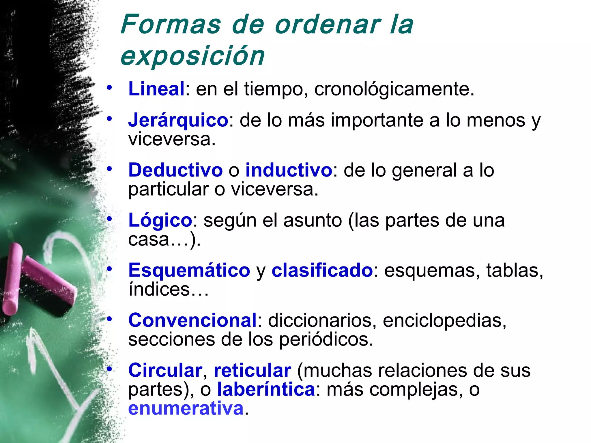 Formas de ordenar la
 exposición
• Lineal: en el tiempo, cronológicamente.
• Jerárquico: de lo más importante a lo menos y
  viceversa.
• Deductivo o inductivo: de lo general a lo
  particular o viceversa.
• Lógico: según el asunto (las partes de una
  casa…).
• Esquemático y clasificado: esquemas, tablas,
  índices…
• Convencional: diccionarios, enciclopedias,
  secciones de los periódicos.
• Circular, reticular (muchas relaciones de sus
  partes), o laberíntica: más complejas, o
  enumerativa.
 
