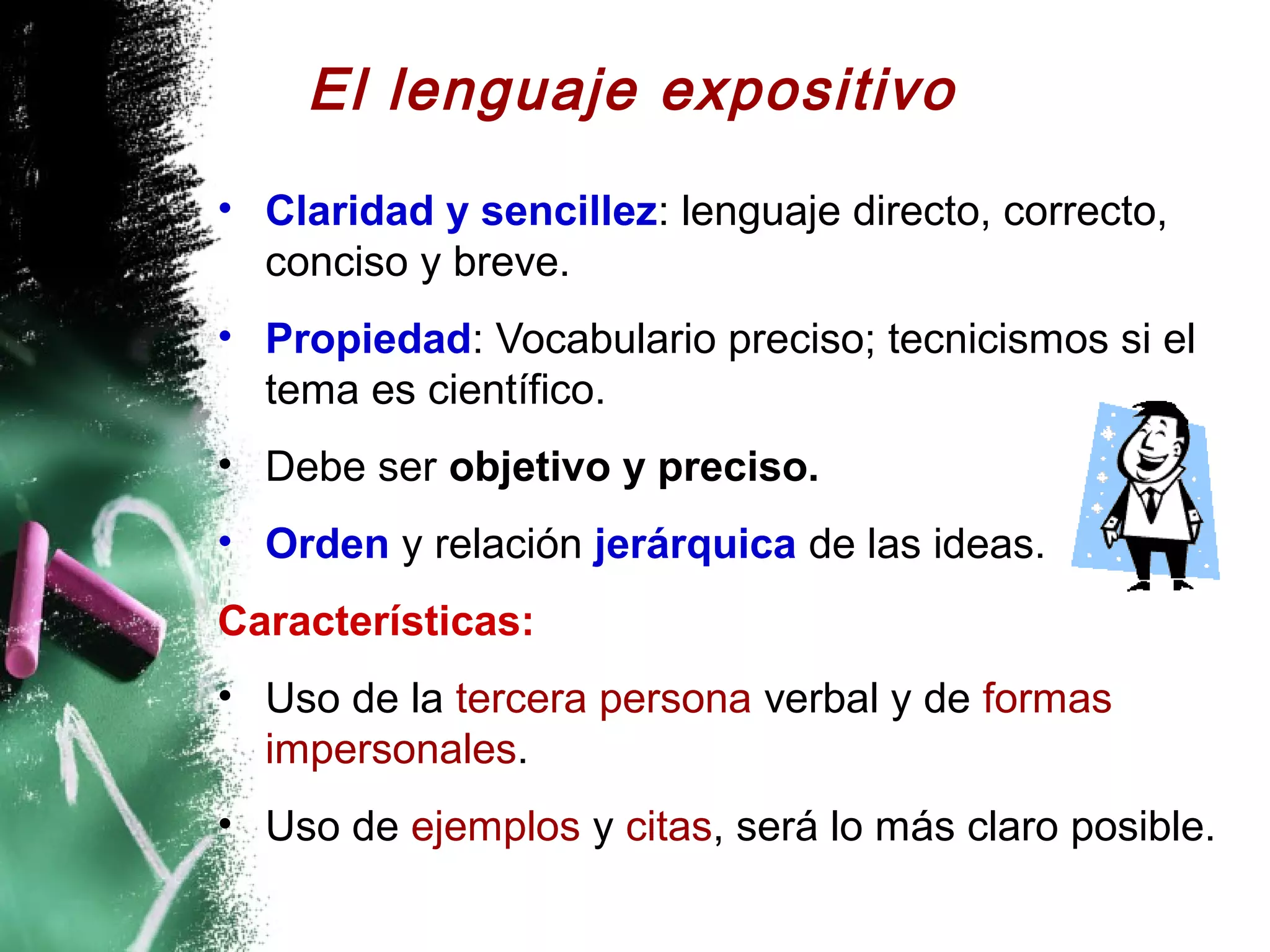 El lenguaje expositivo
• Claridad y sencillez: lenguaje directo, correcto,
  conciso y breve.
• Propiedad: Vocabulario preciso; tecnicismos si el
  tema es científico.
• Debe ser objetivo y preciso.
• Orden y relación jerárquica de las ideas.
Características:
• Uso de la tercera persona verbal y de formas
  impersonales.
• Uso de ejemplos y citas, será lo más claro posible.
 