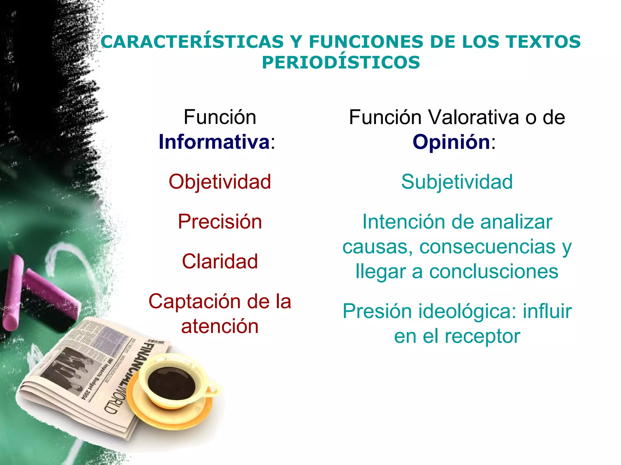 CARACTERÍSTICAS Y FUNCIONES DE LOS TEXTOS
             PERIODÍSTICOS


        Función       Función Valorativa o de
     Informativa:           Opinión:
      Objetividad           Subjetividad
       Precisión        Intención de analizar
                      causas, consecuencias y
       Claridad        llegar a conclusciones
    Captación de la   Presión ideológica: influir
       atención            en el receptor
 