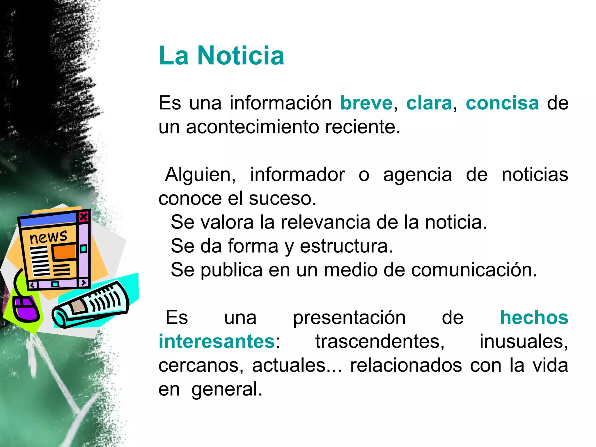 La Noticia
Es una información breve, clara, concisa de
un acontecimiento reciente.

-Alguien, informador o agencia de noticias
conoce el suceso.
- Se valora la relevancia de la noticia.
- Se da forma y estructura.
- Se publica en un medio de comunicación.

•Es    una    presentación      de    hechos
interesantes:    trascendentes,     inusuales,
cercanos, actuales... relacionados con la vida
en general.
 