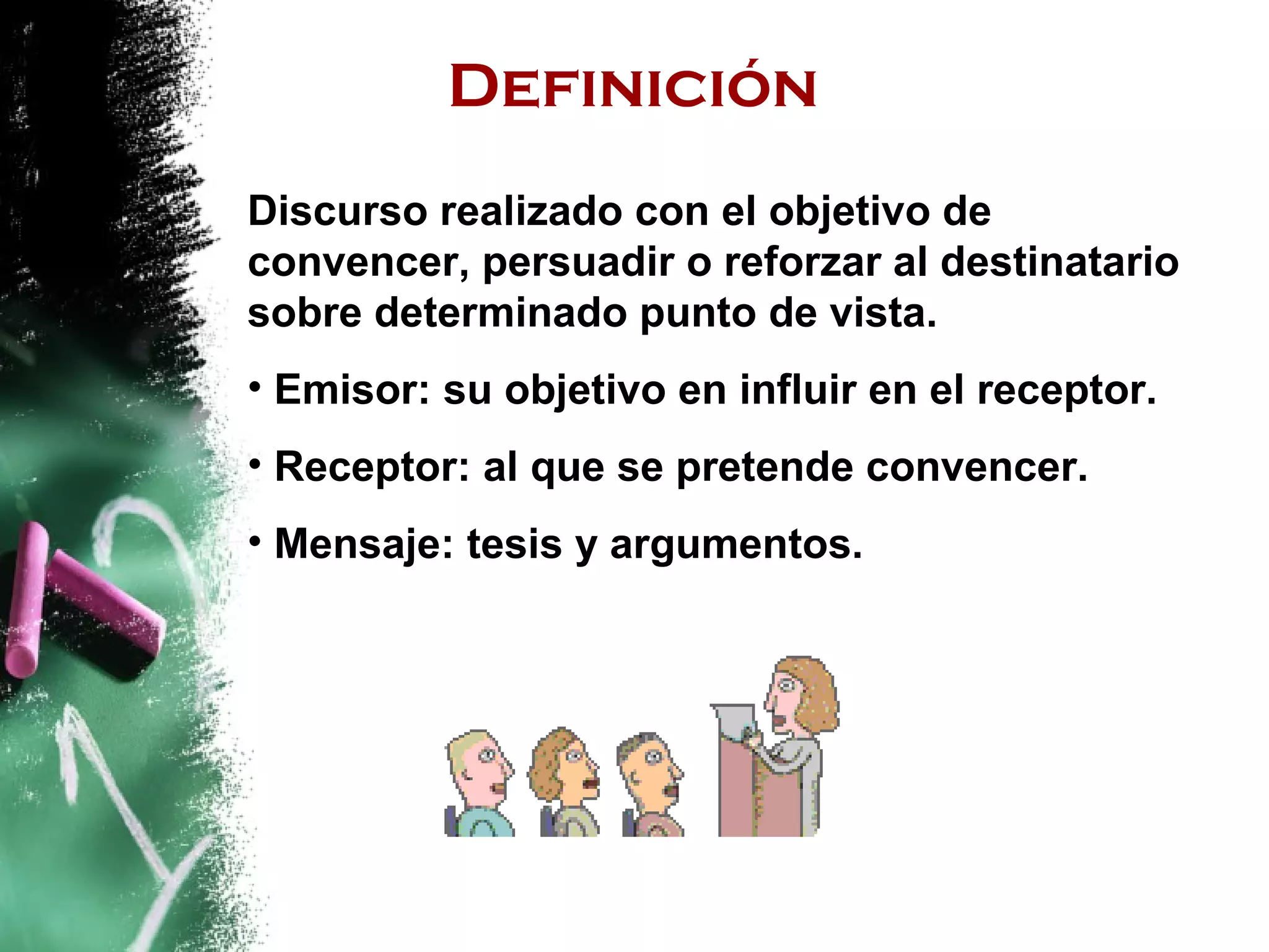 Definición
Discurso realizado con el objetivo de
convencer, persuadir o reforzar al destinatario
sobre determinado punto de vista.
• Emisor: su objetivo en influir en el receptor.
• Receptor: al que se pretende convencer.
• Mensaje: tesis y argumentos.
 