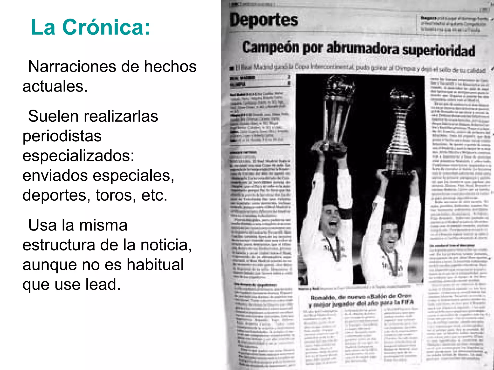 La Crónica:
-Narraciones de hechos
actuales.
-Suelen realizarlas
periodistas
especializados:
enviados especiales,
deportes, toros, etc.
-Usa la misma
estructura de la noticia,
aunque no es habitual
que use lead.
 