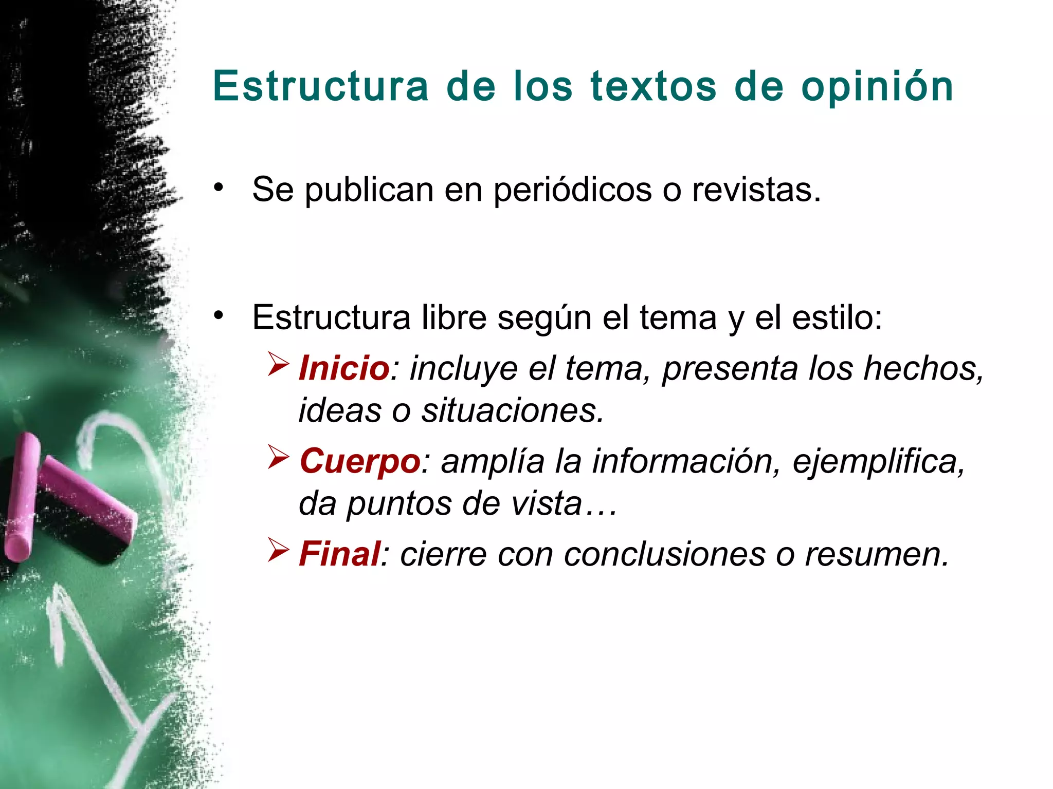Estructura de los textos de opinión

• Se publican en periódicos o revistas.


• Estructura libre según el tema y el estilo:
    Inicio: incluye el tema, presenta los hechos,
     ideas o situaciones.
    Cuerpo: amplía la información, ejemplifica,
     da puntos de vista…
    Final: cierre con conclusiones o resumen.
 