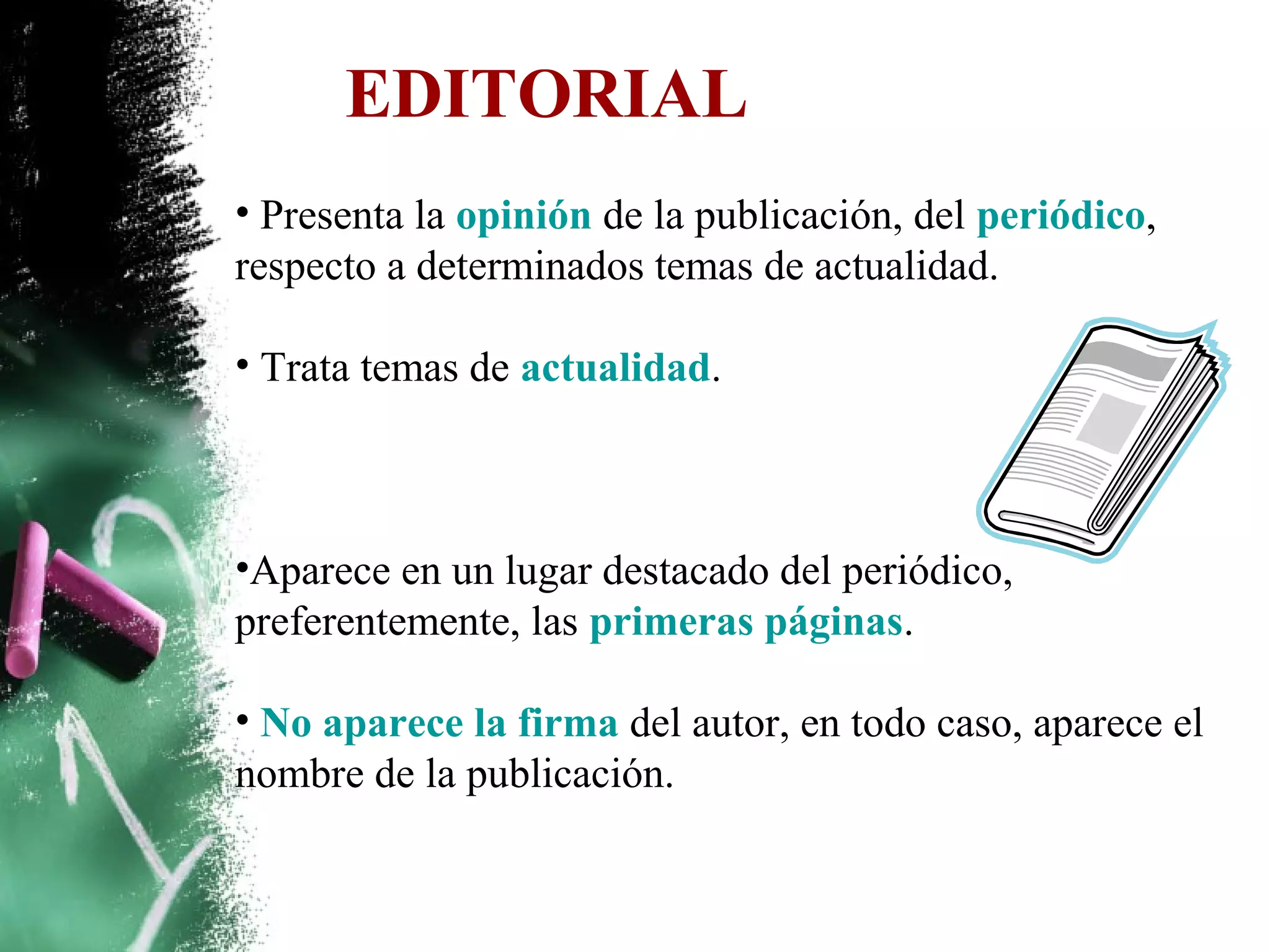 EDITORIAL
• Presenta la opinión de la publicación, del periódico,
respecto a determinados temas de actualidad.

• Trata temas de actualidad.



•Aparece en un lugar destacado del periódico,
preferentemente, las primeras páginas.

• No aparece la firma del autor, en todo caso, aparece el
nombre de la publicación.
 