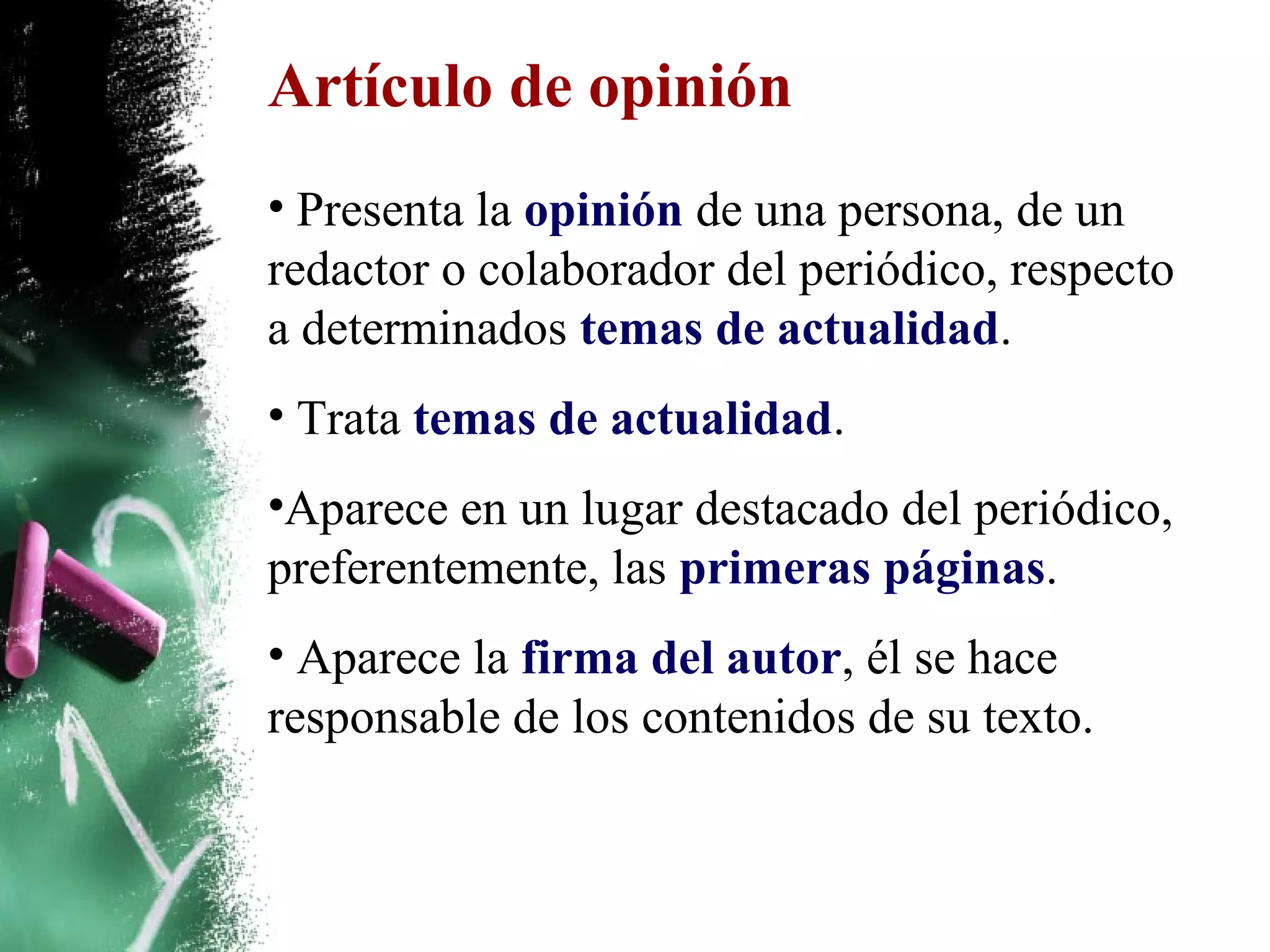 Artículo de opinión
• Presenta la opinión de una persona, de un
redactor o colaborador del periódico, respecto
a determinados temas de actualidad.
• Trata temas de actualidad.
•Aparece en un lugar destacado del periódico,
preferentemente, las primeras páginas.
• Aparece la firma del autor, él se hace
responsable de los contenidos de su texto.
 