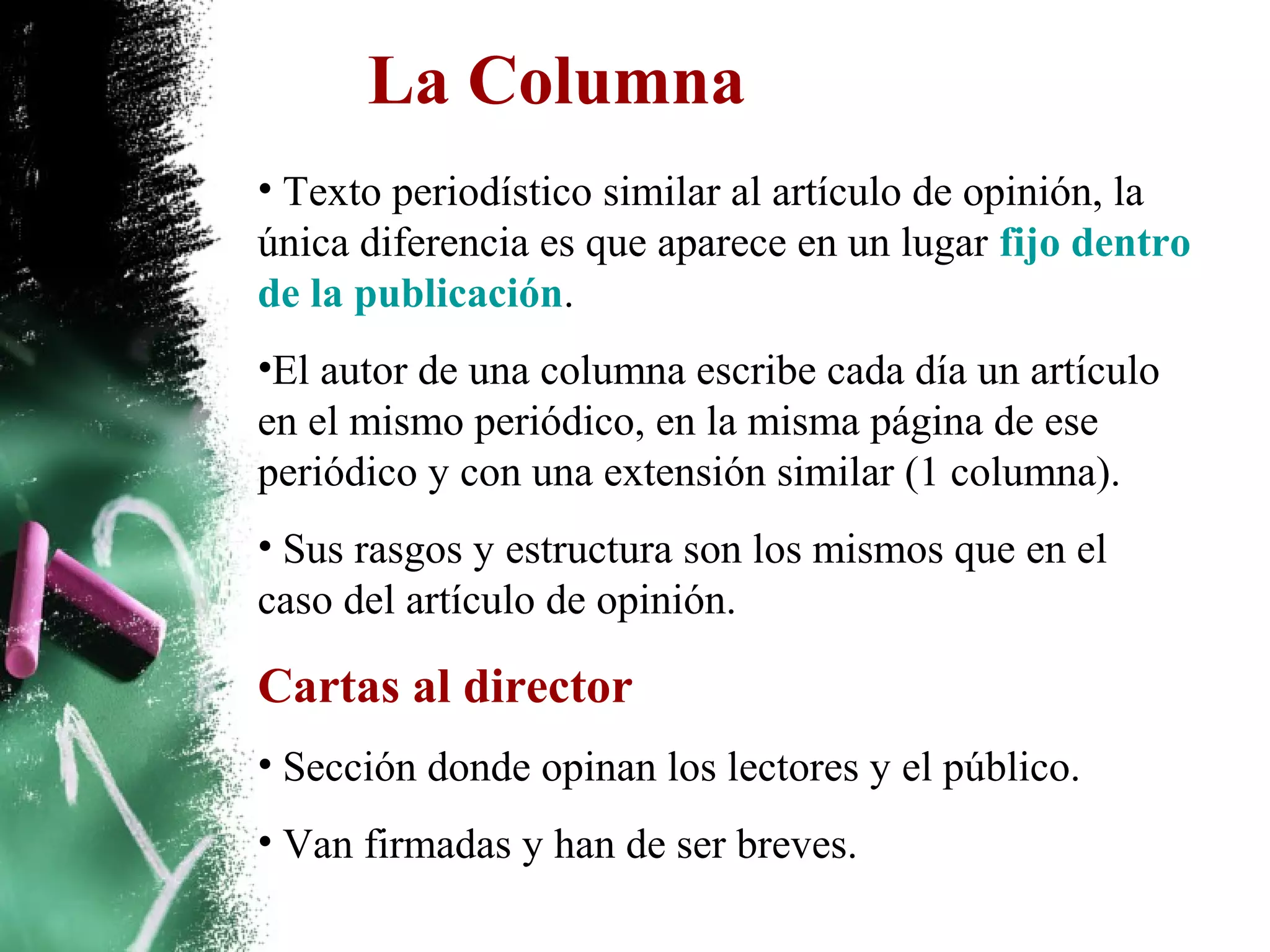 La Columna
• Texto periodístico similar al artículo de opinión, la
única diferencia es que aparece en un lugar fijo dentro
de la publicación.
•El autor de una columna escribe cada día un artículo
en el mismo periódico, en la misma página de ese
periódico y con una extensión similar (1 columna).
• Sus rasgos y estructura son los mismos que en el
caso del artículo de opinión.

Cartas al director
• Sección donde opinan los lectores y el público.
• Van firmadas y han de ser breves.
 