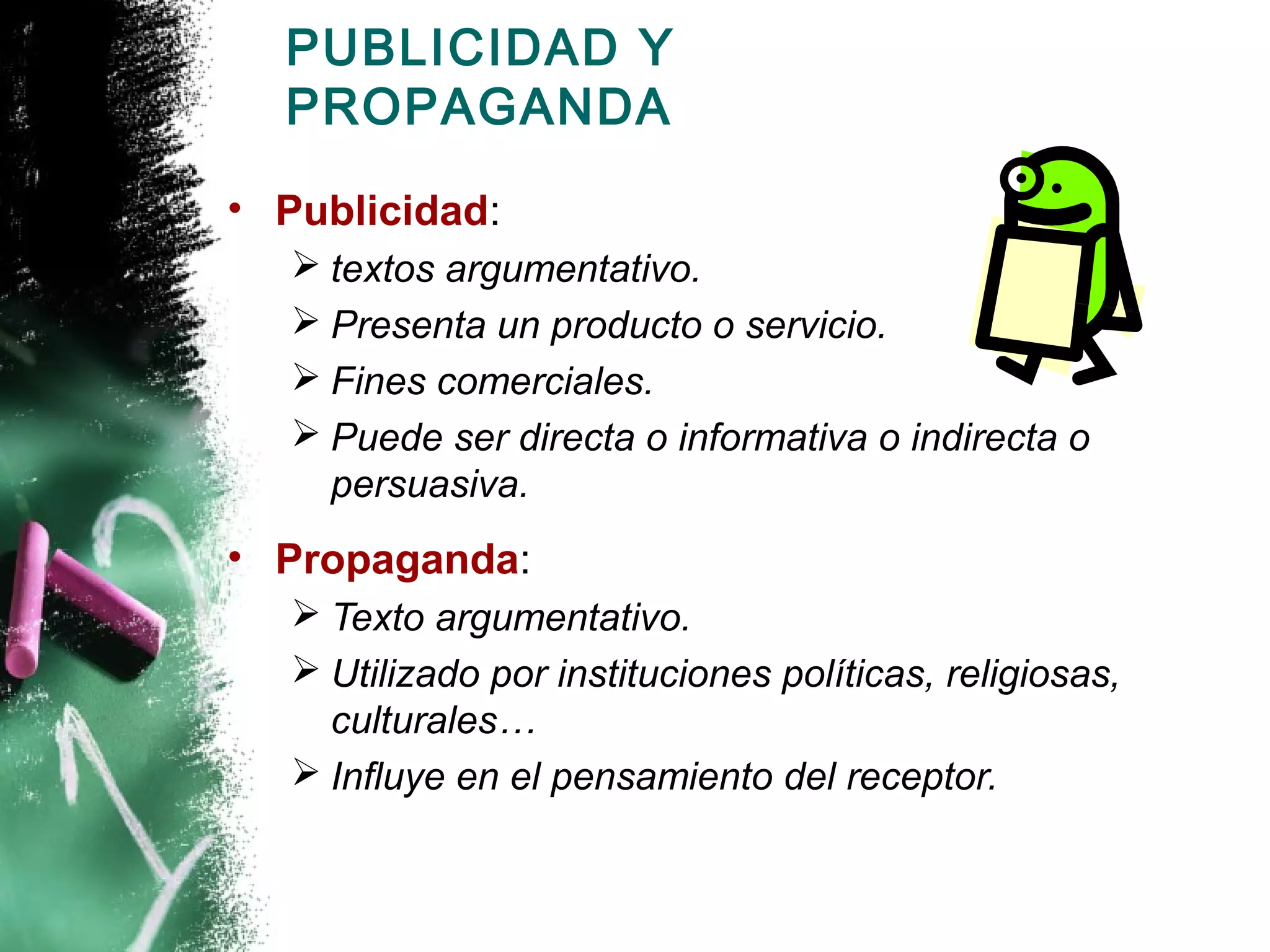 PUBLICIDAD Y
  PROPAGANDA

• Publicidad:
    textos argumentativo.
    Presenta un producto o servicio.
    Fines comerciales.
    Puede ser directa o informativa o indirecta o
     persuasiva.
• Propaganda:
    Texto argumentativo.
    Utilizado por instituciones políticas, religiosas,
     culturales…
    Influye en el pensamiento del receptor.
 