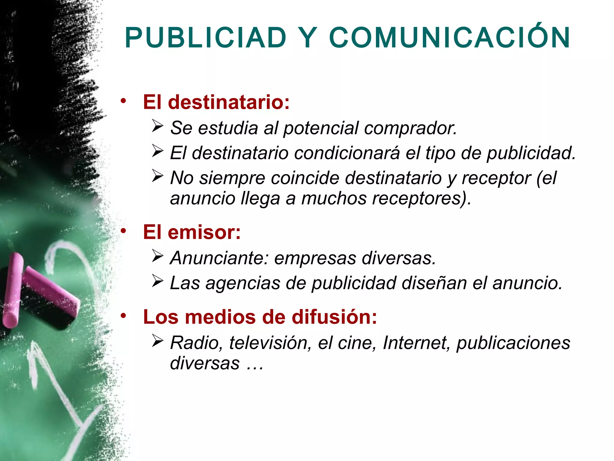 PUBLICIAD Y COMUNICACIÓN

• El destinatario:
    Se estudia al potencial comprador.
    El destinatario condicionará el tipo de publicidad.
    No siempre coincide destinatario y receptor (el
     anuncio llega a muchos receptores).
• El emisor:
    Anunciante: empresas diversas.
    Las agencias de publicidad diseñan el anuncio.
• Los medios de difusión:
    Radio, televisión, el cine, Internet, publicaciones
     diversas …
 