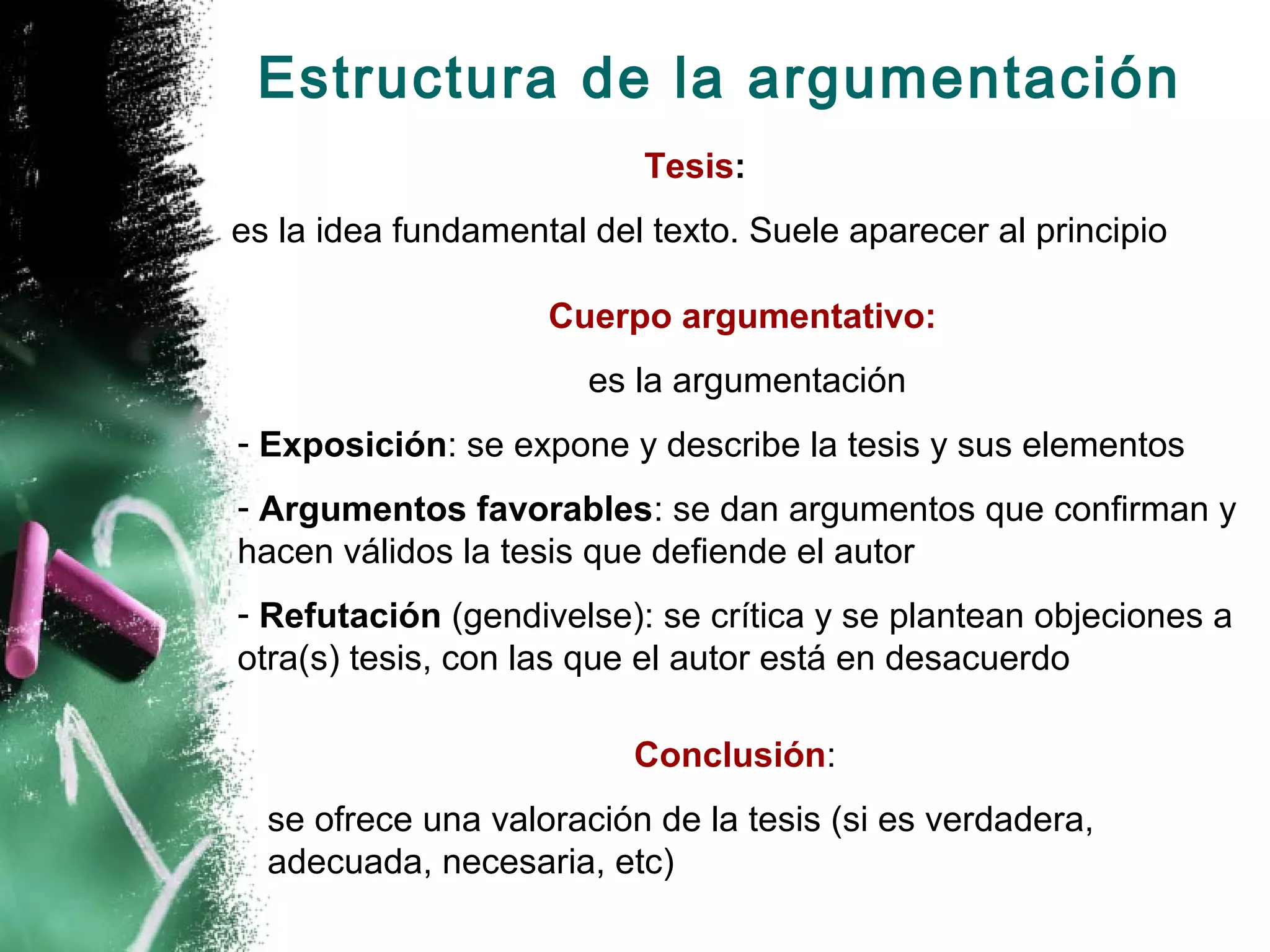 Estructura de la argumentación
                          Tesis:
es la idea fundamental del texto. Suele aparecer al principio

                    Cuerpo argumentativo:
                       es la argumentación
- Exposición: se expone y describe la tesis y sus elementos
- Argumentos favorables: se dan argumentos que confirman y
hacen válidos la tesis que defiende el autor
- Refutación (gendivelse): se crítica y se plantean objeciones a
otra(s) tesis, con las que el autor está en desacuerdo

                          Conclusión:
  se ofrece una valoración de la tesis (si es verdadera,
  adecuada, necesaria, etc)
 