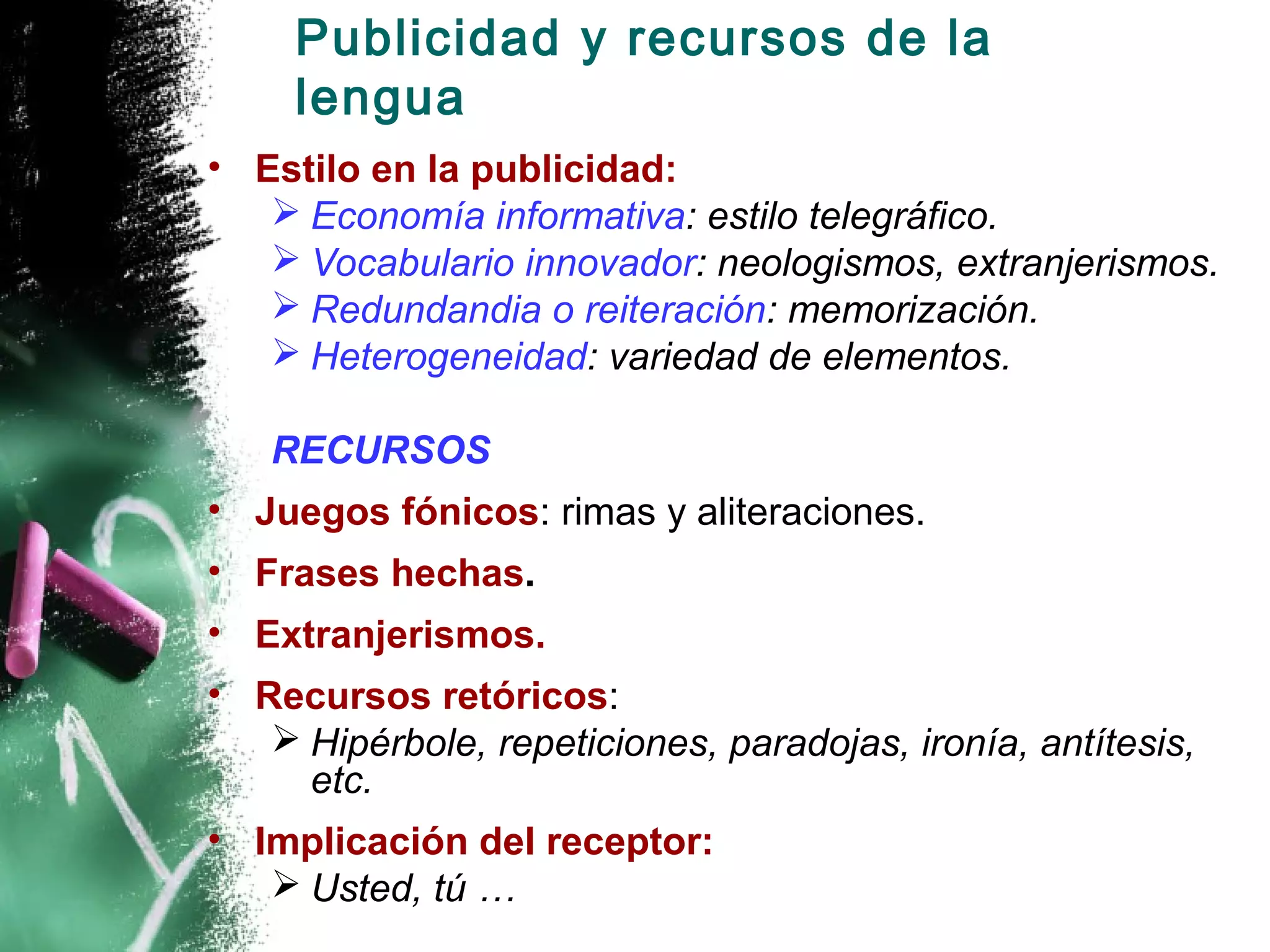 Publicidad y recursos de la
     lengua
• Estilo en la publicidad:
    Economía informativa: estilo telegráfico.
    Vocabulario innovador: neologismos, extranjerismos.
    Redundandia o reiteración: memorización.
    Heterogeneidad: variedad de elementos.

   RECURSOS
• Juegos fónicos: rimas y aliteraciones.
• Frases hechas.
• Extranjerismos.
• Recursos retóricos:
    Hipérbole, repeticiones, paradojas, ironía, antítesis,
     etc.
• Implicación del receptor:
    Usted, tú …
 