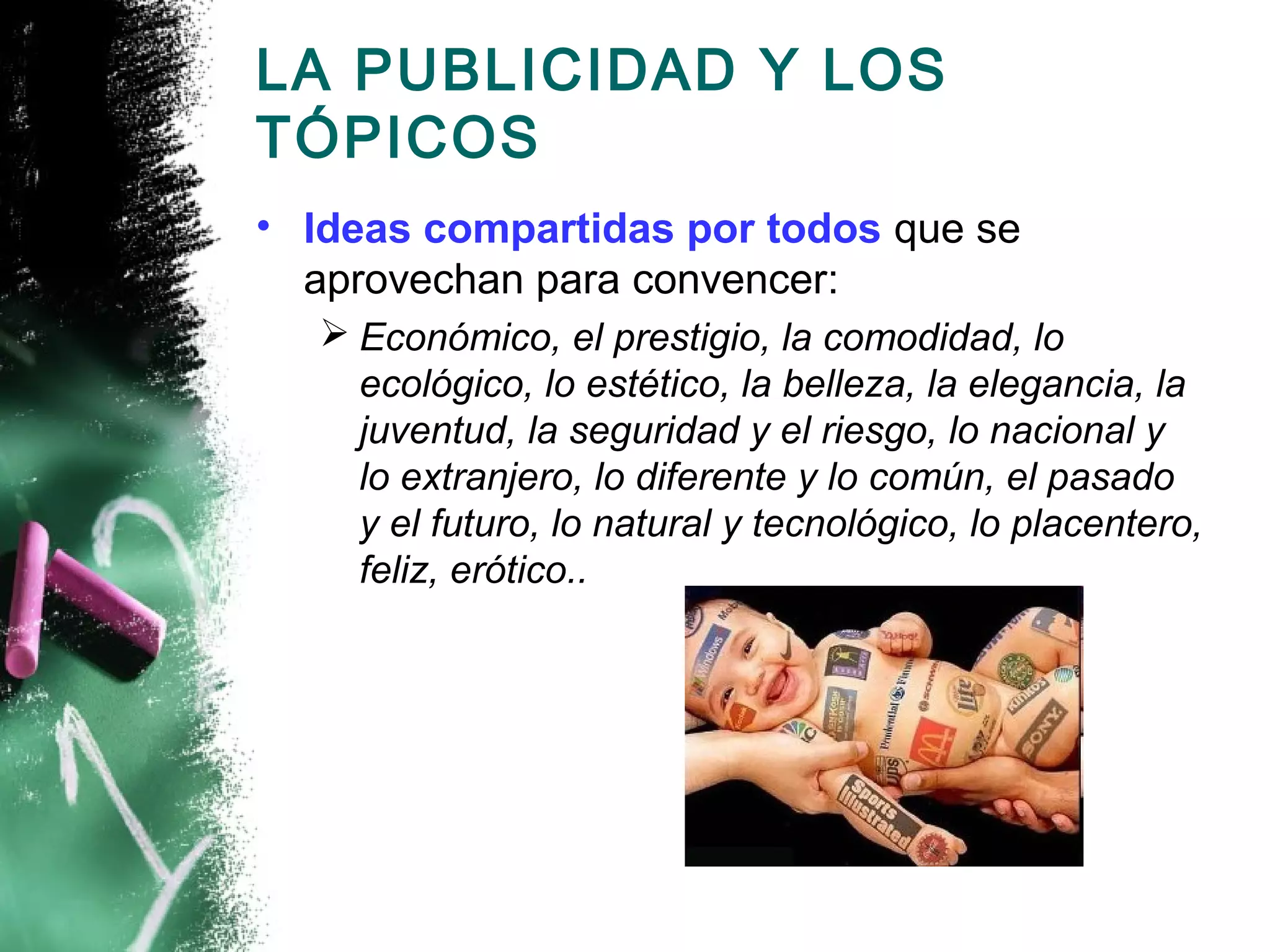 LA PUBLICIDAD Y LOS
TÓPICOS
• Ideas compartidas por todos que se
  aprovechan para convencer:
   Económico, el prestigio, la comodidad, lo
    ecológico, lo estético, la belleza, la elegancia, la
    juventud, la seguridad y el riesgo, lo nacional y
    lo extranjero, lo diferente y lo común, el pasado
    y el futuro, lo natural y tecnológico, lo placentero,
    feliz, erótico..
 