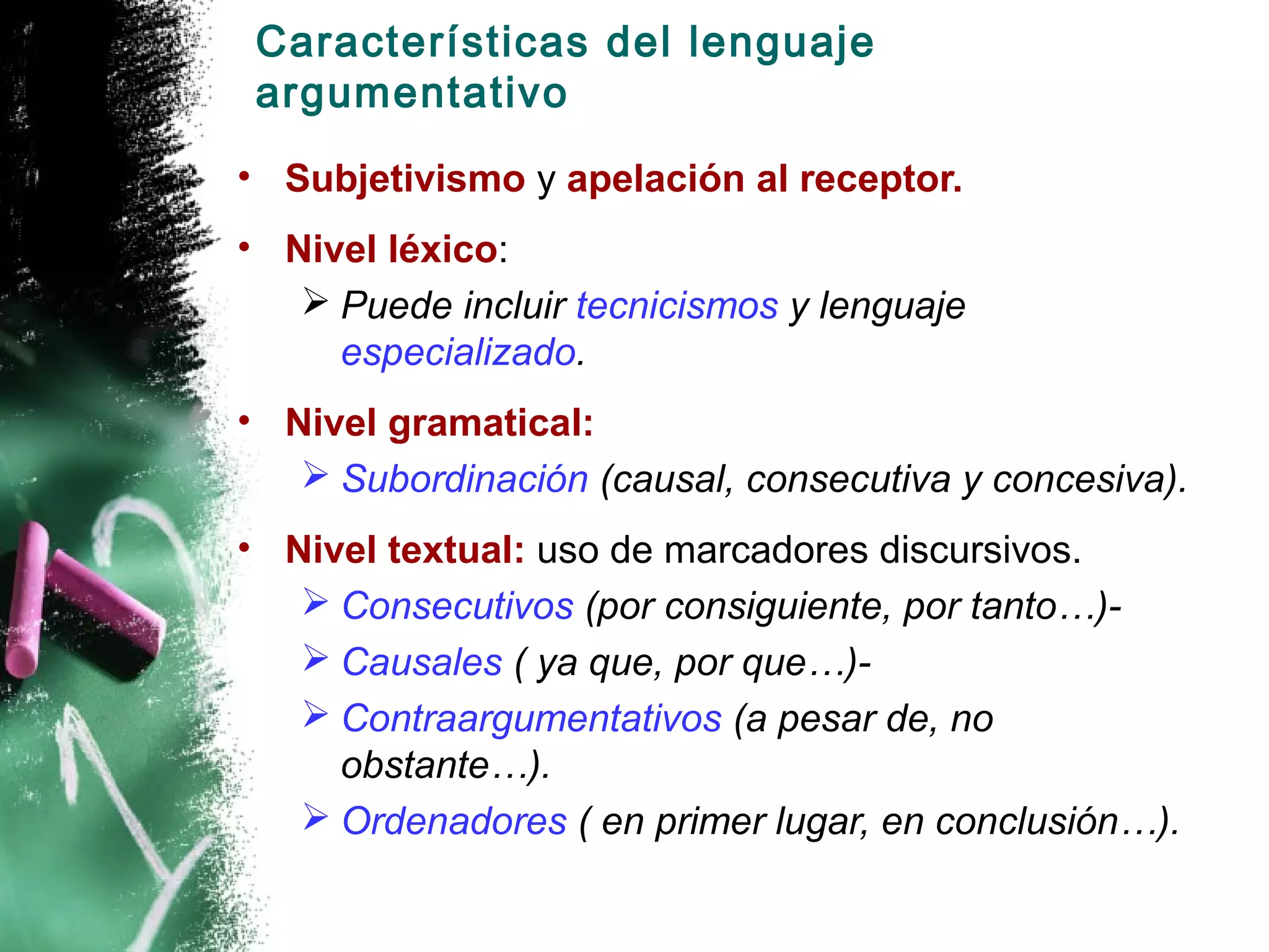 Características del lenguaje
 argumentativo
• Subjetivismo y apelación al receptor.
• Nivel léxico:
    Puede incluir tecnicismos y lenguaje
     especializado.
• Nivel gramatical:
    Subordinación (causal, consecutiva y concesiva).
• Nivel textual: uso de marcadores discursivos.
    Consecutivos (por consiguiente, por tanto…)-
    Causales ( ya que, por que…)-
    Contraargumentativos (a pesar de, no
     obstante…).
    Ordenadores ( en primer lugar, en conclusión…).
 