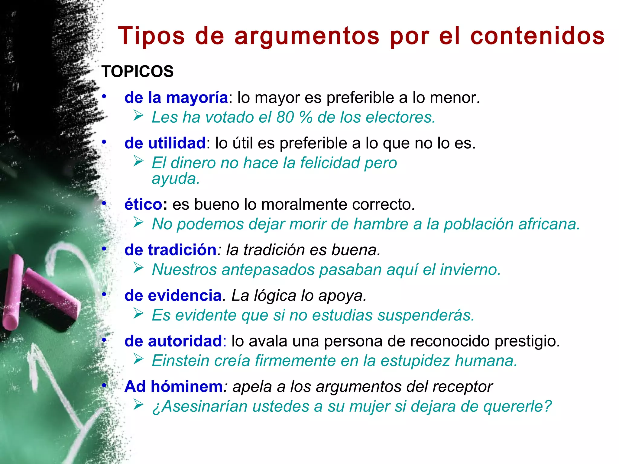 Tipos de argumentos por el contenidos
TOPICOS
•   de la mayoría: lo mayor es preferible a lo menor.
      Les ha votado el 80 % de los electores.
•   de utilidad: lo útil es preferible a lo que no lo es.
      El dinero no hace la felicidad pero
       ayuda.
•   ético: es bueno lo moralmente correcto.
      No podemos dejar morir de hambre a la población africana.
•   de tradición: la tradición es buena.
      Nuestros antepasados pasaban aquí el invierno.
•   de evidencia. La lógica lo apoya.
      Es evidente que si no estudias suspenderás.
•   de autoridad: lo avala una persona de reconocido prestigio.
      Einstein creía firmemente en la estupidez humana.
•   Ad hóminem: apela a los argumentos del receptor
      ¿Asesinarían ustedes a su mujer si dejara de quererle?
 