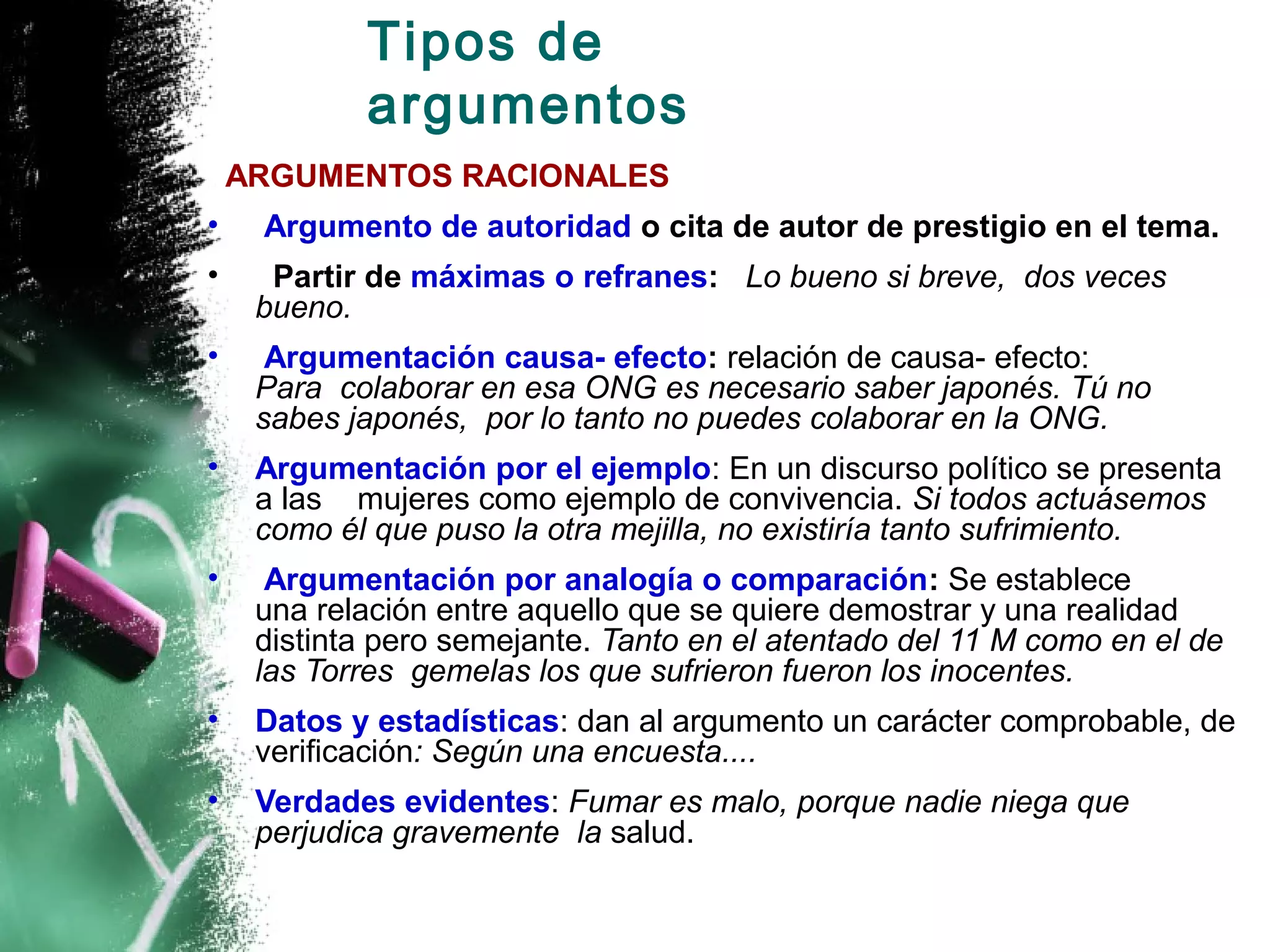 Tipos de
            argumentos
    ARGUMENTOS RACIONALES
•    Argumento de autoridad o cita de autor de prestigio en el tema.
•     Partir de máximas o refranes: Lo bueno si breve, dos veces
     bueno.
•     Argumentación causa- efecto: relación de causa- efecto:
     Para colaborar en esa ONG es necesario saber japonés. Tú no
     sabes japonés, por lo tanto no puedes colaborar en la ONG.
•    Argumentación por el ejemplo: En un discurso político se presenta
     a las mujeres como ejemplo de convivencia. Si todos actuásemos
     como él que puso la otra mejilla, no existiría tanto sufrimiento.
•     Argumentación por analogía o comparación: Se establece
     una relación entre aquello que se quiere demostrar y una realidad
     distinta pero semejante. Tanto en el atentado del 11 M como en el de
     las Torres gemelas los que sufrieron fueron los inocentes.
•    Datos y estadísticas: dan al argumento un carácter comprobable, de
     verificación: Según una encuesta....
•    Verdades evidentes: Fumar es malo, porque nadie niega que
     perjudica gravemente la salud.
 
