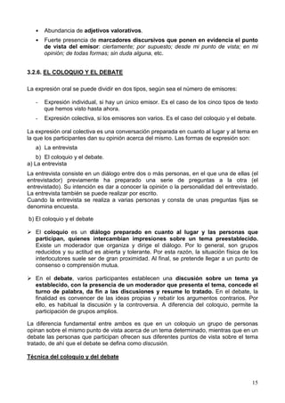15
Abundancia de adjetivos valorativos.
Fuerte presencia de marcadores discursivos que ponen en evidencia el punto
de vista del emisor: ciertamente; por supuesto; desde mi punto de vista; en mi
opinión; de todas formas; sin duda alguna, etc.
3.2.6. EL COLOQUIO Y EL DEBATE
La expresión oral se puede dividir en dos tipos, según sea el número de emisores:
- Expresión individual, si hay un único emisor. Es el caso de los cinco tipos de texto
que hemos visto hasta ahora.
- Expresión colectiva, si los emisores son varios. Es el caso del coloquio y el debate.
La expresión oral colectiva es una conversación preparada en cuanto al lugar y al tema en
la que los participantes dan su opinión acerca del mismo. Las formas de expresión son:
a) La entrevista
b) El coloquio y el debate.
a) La entrevista
La entrevista consiste en un diálogo entre dos o más personas, en el que una de ellas (el
entrevistador) previamente ha preparado una serie de preguntas a la otra (el
entrevistado). Su intención es dar a conocer la opinión o la personalidad del entrevistado.
La entrevista también se puede realizar por escrito.
Cuando la entrevista se realiza a varias personas y consta de unas preguntas fijas se
denomina encuesta.
b) El coloquio y el debate
El coloquio es un diálogo preparado en cuanto al lugar y las personas que
participan, quienes intercambian impresiones sobre un tema preestablecido.
Existe un moderador que organiza y dirige el diálogo. Por lo general, son grupos
reducidos y su actitud es abierta y tolerante. Por esta razón, la situación física de los
interlocutores suele ser de gran proximidad. Al final, se pretende llegar a un punto de
consenso o comprensión mutua.
En el debate, varios participantes establecen una discusión sobre un tema ya
establecido, con la presencia de un moderador que presenta el tema, concede el
turno de palabra, da fin a las discusiones y resume lo tratado. En el debate, la
finalidad es convencer de las ideas propias y rebatir los argumentos contrarios. Por
ello, es habitual la discusión y la controversia. A diferencia del coloquio, permite la
participación de grupos amplios.
La diferencia fundamental entre ambos es que en un coloquio un grupo de personas
opinan sobre el mismo punto de vista acerca de un tema determinado, mientras que en un
debate las personas que participan ofrecen sus diferentes puntos de vista sobre el tema
tratado, de ahí que el debate se defina como discusión.
Técnica del coloquio y del debate
 