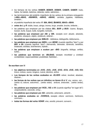 17
los tiempos de los verbos HABER, BEBER, DEBER, CABER, SABER: hubo,
había, ha habido, bebimos, deberás, cabía, sabremos...
las terminaciones del pretérito imperfecto de los verbos de la primera conjugación
(-ABA,-ABAS, -ÁBAMOS, -ABAIS, -ABAN): cantaba, jugabas, hablabais,
amaban...
el pretérito imperfecto del verbo IR: IBA, IBAS, ÍBAMOS, IBAIS e IBAN.
antes de L y R: doble, brazo, abrigo, broma, bruja, amable, broche, brillante...
las palabras que empiezan por las sílabas BU-, BUR- y BUS-: bueno, Burgos,
buscar, burla, buque, bulla, burgalés, buñuelo...
las palabras que empiezan por AB- y OB-, excepto ovni: abuelo, absoluto,
abstemio, obsequio, objeto, obstáculo, obtener...
las palabras que empiezan por BIBLIO- : biblioteca, bibliografía, bibliomanía...
las palabras que empiezan por BIEN- y por BENE- (cuando significa “bien”) y por
BIS- o BI- (cuando significa “dos”): bienvenido, bienestar, benévolo, beneficio,
bisabuelo, bisílaba, bicentenario, bípedo...
las palabras que empiezan o acaban por –BIO: biografía, biólogo, anfibio,
turbio...
las palabras que terminan en -BILIDAD, excepto movilidad y civilidad:
contabilidad, responsabilidad, posibilidad, fiabilidad...
Se escriben con V:
los adjetivos terminados en -AVO, -AVA, -AVE, -EVO, -EVA, -EVE, -IVO, IVA:
bravo, octava, suave, longevo, nueva, decisivo, activa.
Los tiempos de los verbos acabados en -OLVER: volver, revolver, absolver,
disolver...
las formas de los verbos que en infinitivo no tienen B ni V: voy, vamos, ven...
(verbo ir); estuve, estuvimos... (verbo estar); anduve, anduviste... (verbo andar),
etc.
las palabras que empiezan por VICE-, VIZ- o VI- (cuando significa "en lugar de"):
vicepresidente, vizconde, virrey...
las palabras que empiezan por AD-: adverbio, adversario, advertir...
las palabras acabadas en –ÍVORO/A, excepto víbora: carnívoro, herbívoro,
omnívaro...
todas las formas del verbo VENIR: vine, vendrá, prevenir, convenir...
 