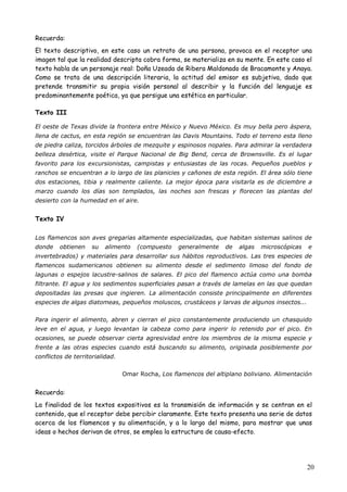 20
Recuerda:
El texto descriptivo, en este caso un retrato de una persona, provoca en el receptor una
imagen tal que la realidad descripta cobra forma, se materializa en su mente. En este caso el
texto habla de un personaje real: Doña Uzeada de Ribera Maldonado de Bracamonte y Anaya.
Como se trata de una descripción literaria, la actitud del emisor es subjetiva, dado que
pretende transmitir su propia visión personal al describir y la función del lenguaje es
predominantemente poética, ya que persigue una estética en particular.
Texto III
El oeste de Texas divide la frontera entre México y Nuevo México. Es muy bella pero áspera,
llena de cactus, en esta región se encuentran las Davis Mountains. Todo el terreno esta lleno
de piedra caliza, torcidos árboles de mezquite y espinosos nopales. Para admirar la verdadera
belleza desértica, visite el Parque Nacional de Big Bend, cerca de Brownsville. Es el lugar
favorito para los excursionistas, campistas y entusiastas de las rocas. Pequeños pueblos y
ranchos se encuentran a lo largo de las planicies y cañones de esta región. El área sólo tiene
dos estaciones, tibia y realmente caliente. La mejor época para visitarla es de diciembre a
marzo cuando los días son templados, las noches son frescas y florecen las plantas del
desierto con la humedad en el aire.
Texto IV
Los flamencos son aves gregarias altamente especializadas, que habitan sistemas salinos de
donde obtienen su alimento (compuesto generalmente de algas microscópicas e
invertebrados) y materiales para desarrollar sus hábitos reproductivos. Las tres especies de
flamencos sudamericanos obtienen su alimento desde el sedimento limoso del fondo de
lagunas o espejos lacustre-salinos de salares. El pico del flamenco actúa como una bomba
filtrante. El agua y los sedimentos superficiales pasan a través de lamelas en las que quedan
depositadas las presas que ingieren. La alimentación consiste principalmente en diferentes
especies de algas diatomeas, pequeños moluscos, crustáceos y larvas de algunos insectos...
Para ingerir el alimento, abren y cierran el pico constantemente produciendo un chasquido
leve en el agua, y luego levantan la cabeza como para ingerir lo retenido por el pico. En
ocasiones, se puede observar cierta agresividad entre los miembros de la misma especie y
frente a las otras especies cuando está buscando su alimento, originada posiblemente por
conflictos de territorialidad.
Omar Rocha, Los flamencos del altiplano boliviano. Alimentación
Recuerda:
La finalidad de los textos expositivos es la transmisión de información y se centran en el
contenido, que el receptor debe percibir claramente. Este texto presenta una serie de datos
acerca de los flamencos y su alimentación, y a lo largo del mismo, para mostrar que unas
ideas o hechos derivan de otros, se emplea la estructura de causa-efecto.
 
