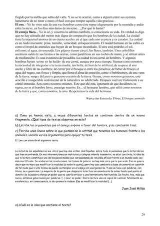 29
fingido por la niebla que subía del valle. Y no se le ocurrió, como a alguien entre sus oyentes,
lamentarse de no tener a mano el fusil con que romper aquella vida graciosa.
El oso. - Yo he visto más de una vez hombres como éste trepar alegremente por la montaña y andar
entre la nieve, en los días más duros de invierno... ¿Por qué lo harán?
El conejo flaco. - Yo lo sé, y vosotros la sabríais también, si conocieseis su vida. En verdad os digo
que no hay alimaña del monte más digna de compasión que los hombres de la ciudad. La ciudad
tiene la inquietud ansiosa de un eterno acecho, en el que cada uno es pieza y es cazador. La cuidad
es un ruido incesante: prisa, tumulto, voracidad, enloquecimiento. El raudal humano en las calles es
como el tropel de animales que huyen de un bosque incendiado. El aire está podrido; el sol,
enfermo; el agua, envenenada. Los pájaros tienen cárcel; las flores, también. Unos arbolillos
anémicos salen de sus tiestos a las aceras, como paralíticos en sus coches de mano, y se retiran antes
de medianoche. Es una existencia de pesadilla. La cuidad es un corral de hombres. Y algunos
hombres huyen -como yo he huido- de ese corral, aunque por poco tiempo. Sienten como nosotros
la necesidad de integrarse a la tierra madre, tan bella; de huir de lo artificial, de respirar el aire
ancho y libre de las cumbres; de correr por el bosque o entre los picachos; de beber de bruces el
agua del regato, tan fresca y limpia, que llena el alma de emoción, como si bebiésemos, de una vena
de la tierra, sangre del puro y generoso corazón de la tierra. Gozan, como nosotros gozamos, este
sencillo e insuperable sentimiento de la naturaleza no adulterada. Después vuelven tristemente a su
corral inmundo. Son como nosotros mismos. Éste que ahí está, ignorante de que decidimos su
suerte, no es el hombre feroz, enemigo nuestro. Es... el hermano hombre, que salió como nosotros
de la tierra y que, como nosotros, la ama. Respetemos la vida del hermano.
Wenceslao Fernández Flórez, El bosque animado
a) Como ya hemos visto, a veces diferentes textos se combinan dentro de un mismo
fragmento. ¿Qué tipos de textos observas en este?
b) Escribe los argumentos que el conejo expone a favor del hombre, y su conclusión final.
c) Escribe unas líneas sobre lo que piensas de la actitud que tenemos los humanos frente a los
animales, usando varios argumentos para apoyar tu tesis.
11. Lee con atención el siguiente texto.
La mitad de los españoles no lee: ahí sí que hay dos orillas, dos Españas, sobre todo si pensamos que la mitad de los
que leen no entiende. En mis intervenciones en institutos y colegios intento transmitir, no sé si con éxito, la idea de
que la lectura constituye uno de los pocos modos que van quedando de rebeldía eficaz frente a un mundo cada vez
más mortificado. Se acabaron las revoluciones, las tomas de palacio; no hay más cera que la que arde. Eso no quiere
decir que no haya que modificar la realidad (a nadie le gusta), pero hay que cambiarla a base de ponerla en cuestión
de tal modo que ni ella misma se pueda contemplar en el espejo sin avergonzarse. Y eso se hace con palabras, con
libros, no a guantazos. La mayoría de la gente que desprecia la lectura se asombraría de saber hasta qué punto el
dominio de la palabra otorga un poder que no cabría atribuir a una herramienta tan humilde. De hecho, hoy, más que
nunca, estamos gobernados por palabras. (...) Leer es poder. Con la lectura uno es capaz de cambiar totalmente su
existencia y, en consecuencia, la de quienes le rodean. Eso es modificar la realidad (...).
Juan José Millás
a) ¿Cuál es la idea que sostiene el texto?
 