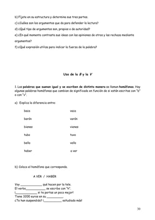 30
b) Fíjate en su estructura y determina sus tres partes.
c) ¿Cuáles son los argumentos que da para defender la lectura?
d) ¿Qué tipo de argumentos son, propios o de autoridad?
e) ¿En qué momento contrasta sus ideas con las opiniones de otros y las rechaza mediante
argumentos?
f) ¿Qué expresión utiliza para indicar la fuerza de la palabra?
Uso de la B y la V
1. Las palabras que suenan igual y se escriben de distinta manera se llaman homófonas. Hay
algunas palabras homófonas que cambian de significado en función de si están escritas con “b”
o con “v”.
a) Explica la diferencia entre:
baca vaca
barón varón
bienes vienes
tubo tuvo
bello vello
haber a ver
b) Coloca el homófono que corresponda.
A VER / HABER
Voy ____________ qué hacen por la tele.
El verbo___________ se escribe con “h”.
¡____________ si te portas un poco mejor!
Tiene 3200 euros en su _________.
¿Te han suspendido? ¡__________ estudiado más!
 