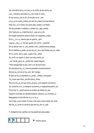 33
Se consideró gra_e la nue_a re_elión de los escla_os.
Las _rillantes estrellas cu_rían todo el cielo.
El ser preca_ido le sir_ió mucho en la _ida.
Lle_a_a la conta_ilidad con una ha_ilidad extraordinaria.
Nos reci_ió a todos con gran ama_ilidad y cortesía.
En las grandes ciudades a_undan los _aga_undos.
Con toda pro_a_ilidad hará el _iaje en a_ión.
En ningún momento quiero eludir mi responsa_ilidad.
Era o__io o e_idente que no quería _enir.
Logran _ien_i_ir los que gozan de cierto _ienestar.
Es un placer dar la _ien_enida a tan _enefactores amigos.
En el análisis a_unda_an los ad_er_ios y las frases ad_er_iales.
En in_ierno, las o_ejas _ajan a los _alles.
In_ertir en aquel in_ento era muy renta_le.
_ino tarde, pero su _enida nos causó alegría.
Tenía asegurado su por_enir y el de sus hijos.
En esa época so_re_inieron grandes acontecimietos.
Eso se sa_rá con el de_enir del tiempo.
El pan se ha_ía quedado re_enido, _lando y encogido.
Tu_ieron una inter_ención mara_illosa.
Era la octa_a _ez que echa_an gra_a en aquella carretera.
Su carácter acti_o siempre encontra_a respuestas positi_as.
Practicar la _eneficencia es propio de almas no_les.
Nuestro sistema es eminentemente educati_o y formati_o.
Repasamos la lección de ca_o a ra_o.
Los frugí_oros comen frutos y los omní_oros comen de todo.
Me de_ol_ieron la cartera que me ha_ían ro_ado.
4. Completa las casillas con las palabras adecuadas.
B R Viento suave
 