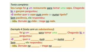 Exemplo 4 (texto sem os substantivos):
______ foi a um ______ para tomar uma ______. Chegando lá, o
______ perguntou:
-O ______ quer a ______ num ______ ou numa ______?
Sem ______, ele respondeu:
- NãoNão. Derrube no ______ e traga no ______.
Texto completo:
Seu Lunga foi a um restaurante para tomar uma sopa. Chegando
lá, o garçom perguntou:
-O senhor quer a sopa num prato ou numa tigela?
Sem paciência, ele respondeu:
- NãoNão. Derrube no chão e traga no rodo.
 