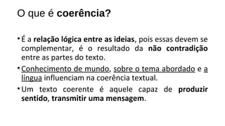 O que é coerência?
•É a relação lógica entre as ideias, pois essas devem se
complementar, é o resultado da não contradição
entre as partes do texto.
•Conhecimento de mundo, sobre o tema abordado e a
língua influenciam na coerência textual.
•Um texto coerente é aquele capaz de produzir
sentido, transmitir uma mensagem.
 