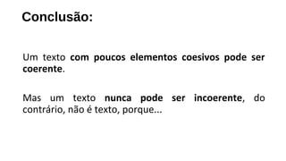Um texto com poucos elementos coesivos pode ser
coerente.
Mas um texto nunca pode ser incoerente, do
contrário, não é texto, porque...
Conclusão:
 