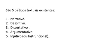 São 5 os tipos textuais existentes:
1. Narrativo.
2. Descritivo.
3. Dissertativo .
4. Argumentativo.
5. Injutivo (ou Instruncional).
 