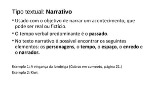 Tipo textual: Narrativo
• Usado com o objetivo de narrar um acontecimento, que
pode ser real ou fictício.
• O tempo verbal predominante é o passado.
• No texto narrativo é possível encontrar os seguintes
elementos: os personagens, o tempo, o espaço, o enredo e
o narrador.
Exemplo 1: A vingança da lombriga (Cobras em compota, página 21.)
Exemplo 2: Kiwi.
 