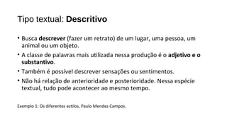 • Busca descrever (fazer um retrato) de um lugar, uma pessoa, um
animal ou um objeto.
• A classe de palavras mais utilizada nessa produção é o adjetivo e o
substantivo.
• Também é possível descrever sensações ou sentimentos.
• Não há relação de anterioridade e posterioridade. Nessa espécie
textual, tudo pode acontecer ao mesmo tempo.
Exemplo 1: Os diferentes estilos, Paulo Mendes Campos.
Tipo textual: Descritivo
 