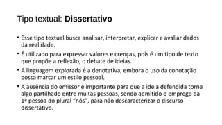 • Esse tipo textual busca analisar, interpretar, explicar e avaliar dados
da realidade.
• É utilizado para expressar valores e crenças, pois é um tipo de texto
que propõe a reflexão, o debate de ideias.
• A linguagem explorada é a denotativa, embora o uso da conotação
possa marcar um estilo pessoal.
• A ausência do emissor é importante para que a ideia defendida torne
algo partilhado entre muitas pessoas, sendo admitido o emprego da
1ª pessoa do plural “nós”, para não descaracterizar o discurso
dissertativo.
Tipo textual: Dissertativo
 