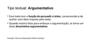 • Esse texto tem a função de persuadir o leitor, convencendo-o de
aceitar uma ideia imposta pelo texto.
• Quando mostra fatos para embasar a argumentação, se torna um
texto dissertativo-argumentativo.
Exemplo: Discurso Deputada Cidinha Campos
Tipo textual: Argumentativo
 