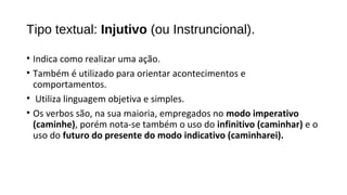 • Indica como realizar uma ação.
• Também é utilizado para orientar acontecimentos e
comportamentos.
• Utiliza linguagem objetiva e simples.
• Os verbos são, na sua maioria, empregados no modo imperativo
(caminhe), porém nota-se também o uso do infinitivo (caminhar) e o
uso do futuro do presente do modo indicativo (caminharei).
Tipo textual: Injutivo (ou Instruncional).
 