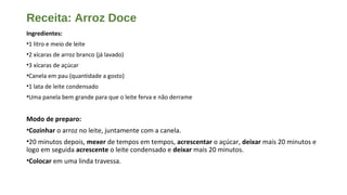 Receita: Arroz Doce
Ingredientes:
•1 litro e meio de leite
•2 xícaras de arroz branco (já lavado)
•3 xícaras de açúcar
•Canela em pau (quantidade a gosto)
•1 lata de leite condensado
•Uma panela bem grande para que o leite ferva e não derrame
Modo de preparo:
•Cozinhar o arroz no leite, juntamente com a canela.
•20 minutos depois, mexer de tempos em tempos, acrescentar o açúcar, deixar mais 20 minutos e
logo em seguida acrescente o leite condensado e deixar mais 20 minutos.
•Colocar em uma linda travessa.
 