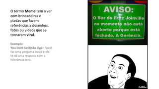 O termo Meme tem a ver
com brincadeiras e
piadas que fazem
referências a desenhos,
fotos ou vídeos que se
tornaram viral.
Exemplo:
You Dont Say/Não diga!: Você
faz uma pergunta óbvia e ele
te dá uma resposta com a
tolerância zero.
 