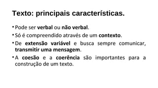 Texto: principais características.
•Pode ser verbal ou não verbal.
•Só é compreendido através de um contexto.
•De extensão variável e busca sempre comunicar,
transmitir uma mensagem.
•A coesão e a coerência são importantes para a
construção de um texto.
 