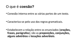 O que é coesão?
•Conexão interna entre as várias partes de um texto.
•Caracteriza-se pelo uso das regras gramaticais.
•Estabelecem a relação entre os enunciados (orações,
frases, parágrafos); são as preposições, conjunções,
alguns advérbios e locuções adverbiais.
 