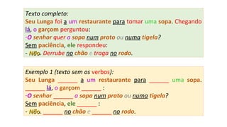 Texto completo:
Seu Lunga foi a um restaurante para tomar uma sopa. Chegando
lá, o garçom perguntou:
-O senhor quer a sopa num prato ou numa tigela?
Sem paciência, ele respondeu:
- NãoNão. Derrube no chão e traga no rodo.
Exemplo 1 (texto sem os verbos):
Seu Lunga ______ a um restaurante para ______ uma sopa.
______ lá, o garçom ______ :
-O senhor ______ a sopa num prato ou numa tigela?
Sem paciência, ele ______ :
- NãoNão. ______ no chão e ______ no rodo.
 